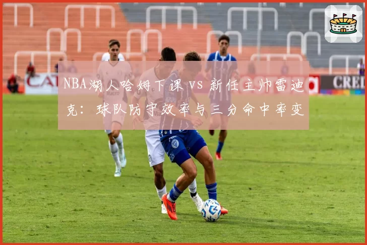 NBA湖人哈姆下课 vs 新任主帅雷迪克:球队防守效率与三分命中率变化