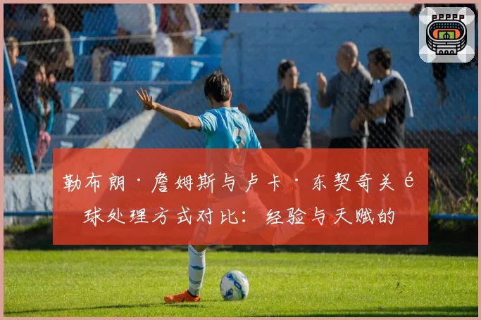 勒布朗·詹姆斯与卢卡·东契奇关键球处理方式对比：经验与天赋的终极博弈