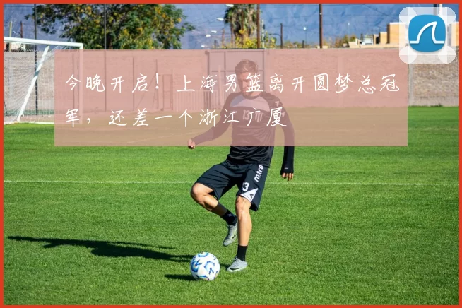 今晚开启！上海男篮离开圆梦总冠军，还差一个浙江广厦