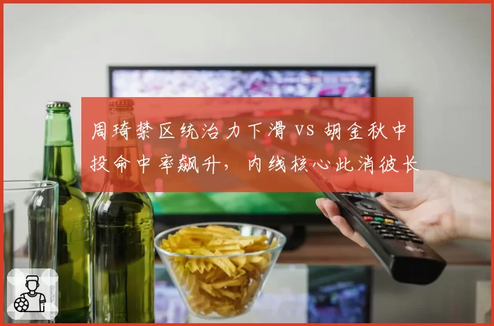 周琦禁区统治力下滑 vs 胡金秋中投命中率飙升,内线核心此消彼长