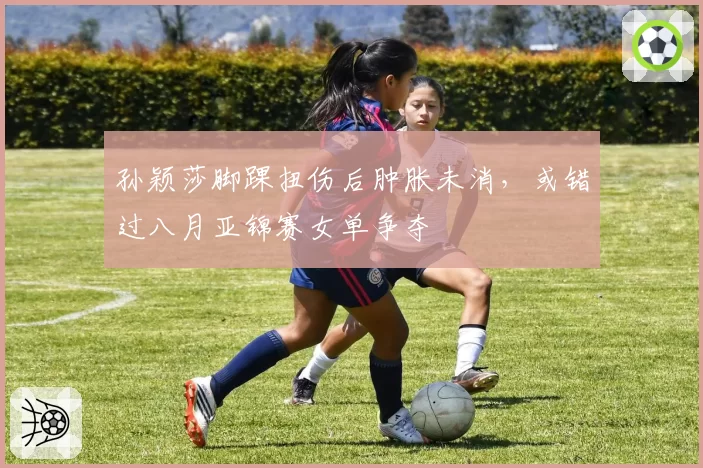 孙颖莎脚踝扭伤后肿胀未消，或错过八月亚锦赛女单争夺