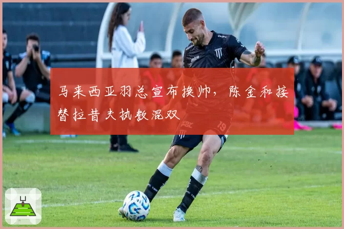 马来西亚羽总宣布换帅，陈金和接替拉昔夫执教混双