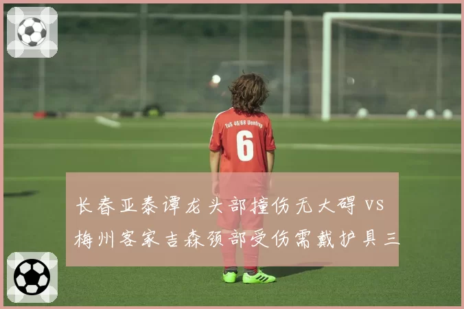 长春亚泰谭龙头部撞伤无大碍 vs 梅州客家吉森颈部受伤需戴护具三周，后卫伤病处理方式形成反差