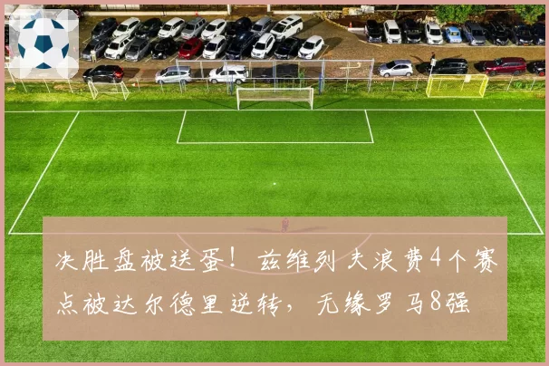 决胜盘被送蛋！兹维列夫浪费4个赛点被达尔德里逆转，无缘罗马8强