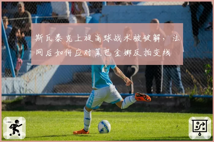斯瓦泰克上旋高球战术被破解,法网后如何应对莱巴金娜反拍变线
