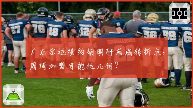 广东宏远续约胡明轩或成转折点，周琦加盟可能性几何？