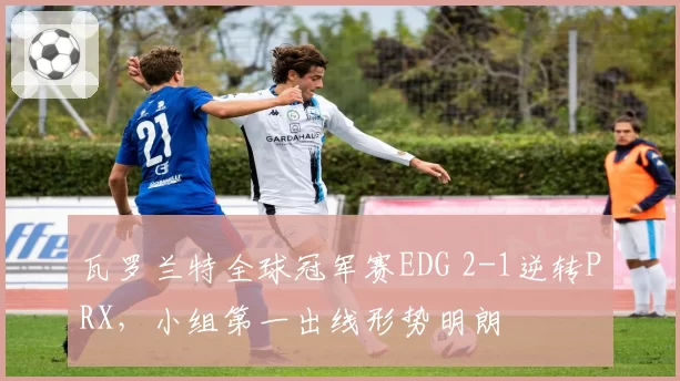 瓦罗兰特全球冠军赛EDG 2-1逆转PRX,小组第一出线形势明朗