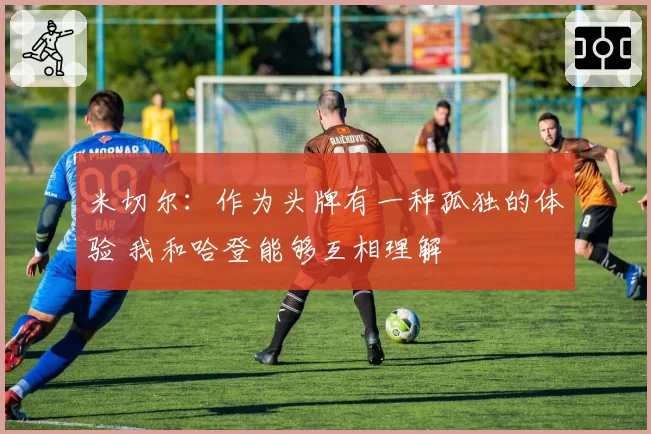 米切尔：作为头牌有一种孤独的体验 我和哈登能够互相理解