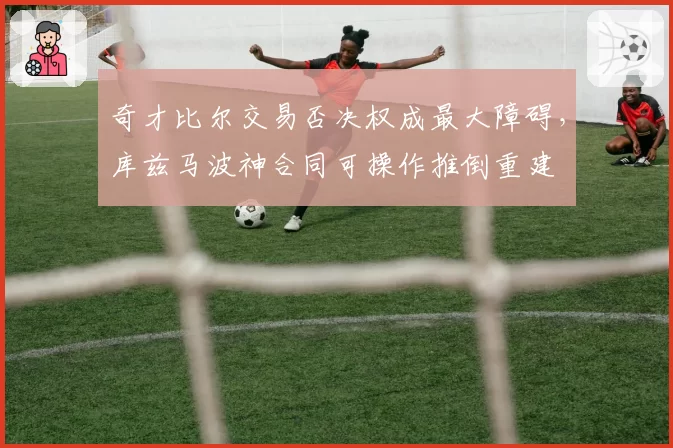 奇才比尔交易否决权成最大障碍，库兹马波神合同可操作推倒重建