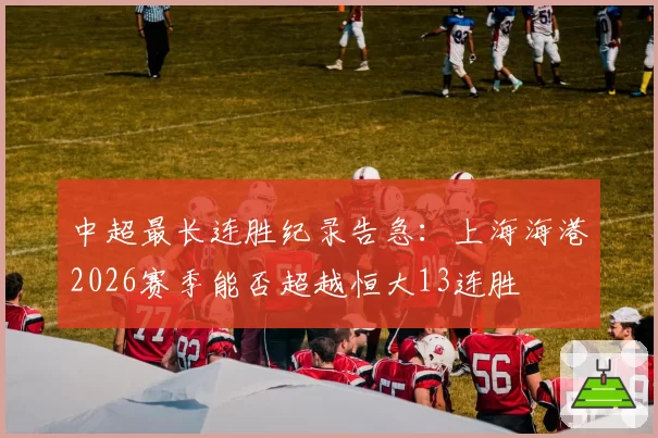 中超最长连胜纪录告急:上海海港2026赛季能否超越恒大13连胜