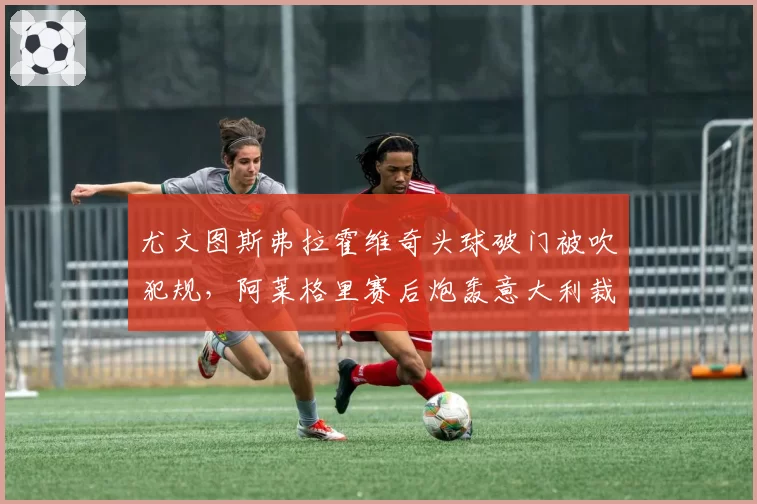 尤文图斯弗拉霍维奇头球破门被吹犯规，阿莱格里赛后炮轰意大利裁判组