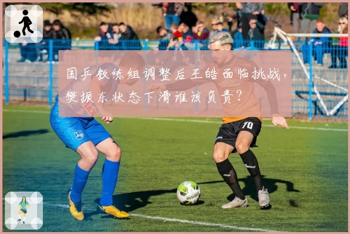国乒教练组调整后王皓面临挑战,樊振东状态下滑谁该负责?