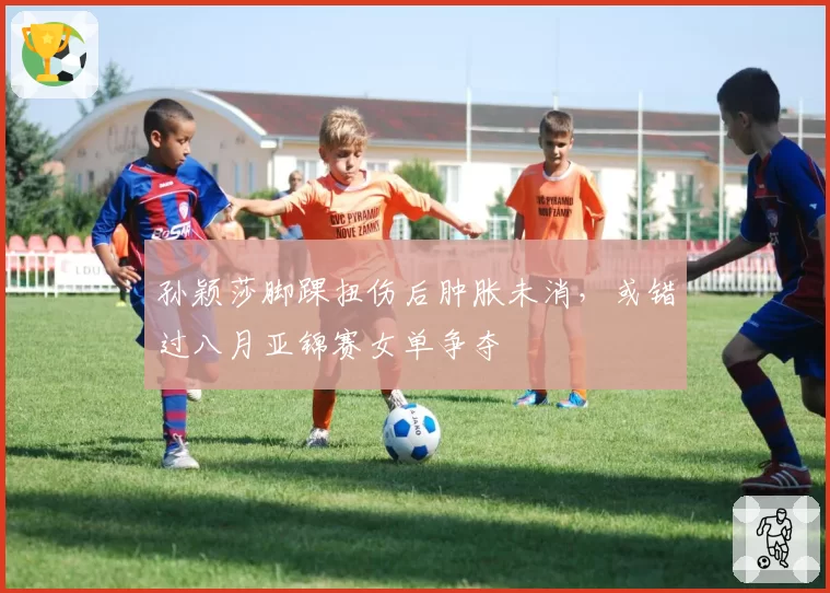 孙颖莎脚踝扭伤后肿胀未消，或错过八月亚锦赛女单争夺