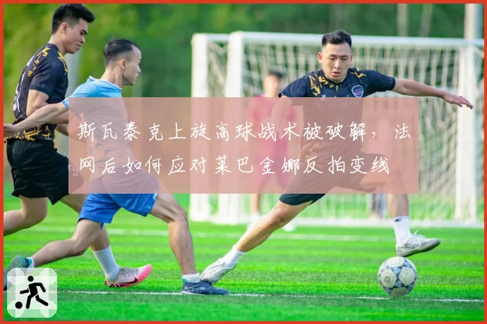 斯瓦泰克上旋高球战术被破解,法网后如何应对莱巴金娜反拍变线