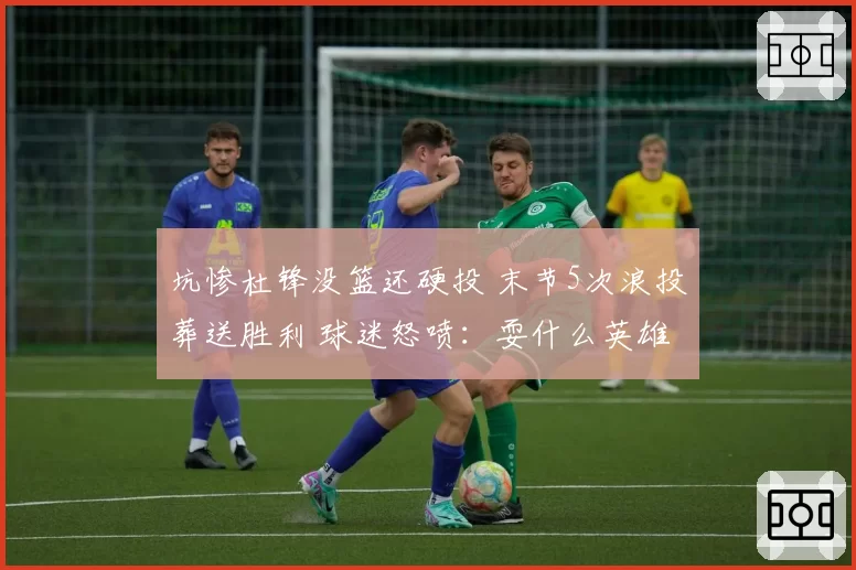 坑惨杜锋没篮还硬投 末节5次浪投葬送胜利 球迷怒喷:耍什么英雄