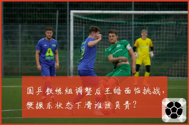 国乒教练组调整后王皓面临挑战，樊振东状态下滑谁该负责？