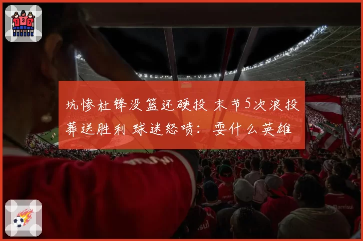坑惨杜锋没篮还硬投 末节5次浪投葬送胜利 球迷怒喷：耍什么英雄