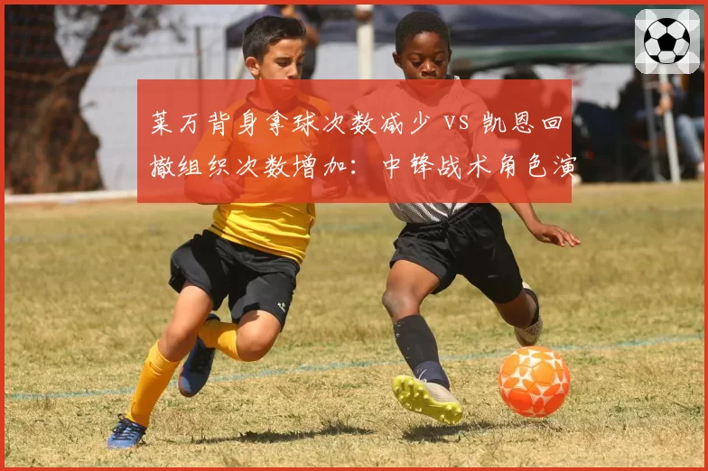 莱万背身拿球次数减少 vs 凯恩回撤组织次数增加:中锋战术角色演变对比