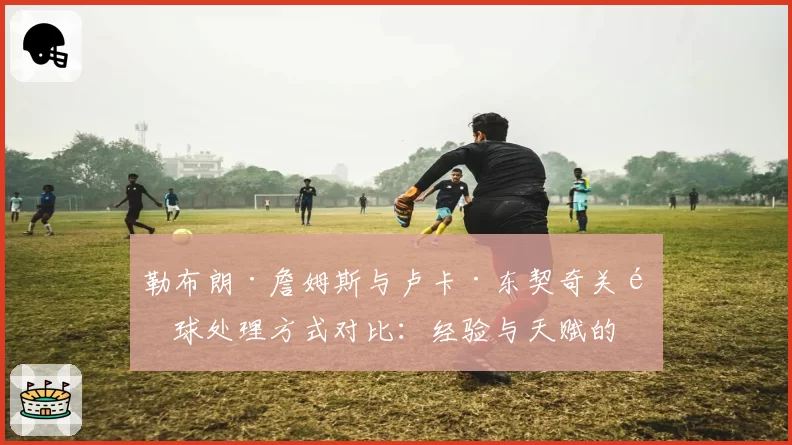 勒布朗·詹姆斯与卢卡·东契奇关键球处理方式对比：经验与天赋的终极博弈