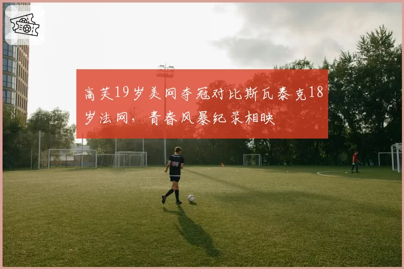 高芙19岁美网夺冠对比斯瓦泰克18岁法网，青春风暴纪录相映