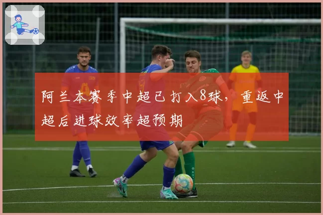 阿兰本赛季中超已打入8球,重返中超后进球效率超预期