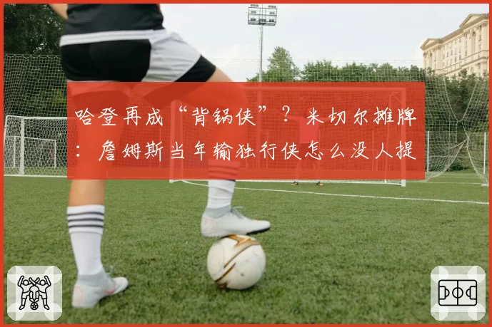 哈登再成“背锅侠”?米切尔摊牌:詹姆斯当年输独行侠怎么没人提