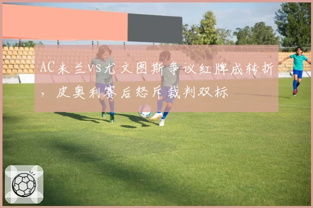 AC米兰vs尤文图斯争议红牌成转折，皮奥利赛后怒斥裁判双标