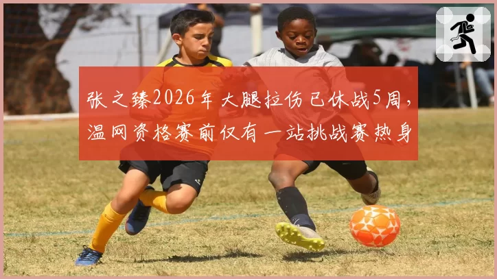张之臻2026年大腿拉伤已休战5周,温网资格赛前仅有一站挑战赛热身