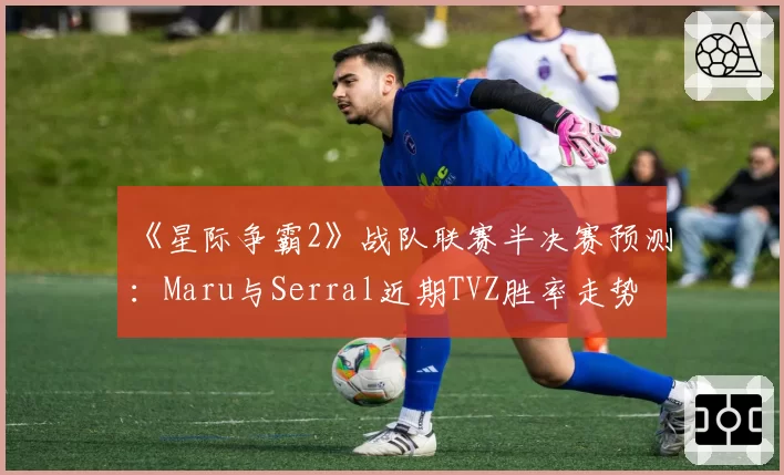 《星际争霸2》战队联赛半决赛预测：Maru与Serral近期TVZ胜率走势