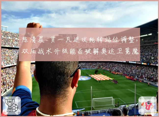 陈清晨_贾一凡进攻轮转站位调整,双压战术升级能否破解奥运卫冕魔咒