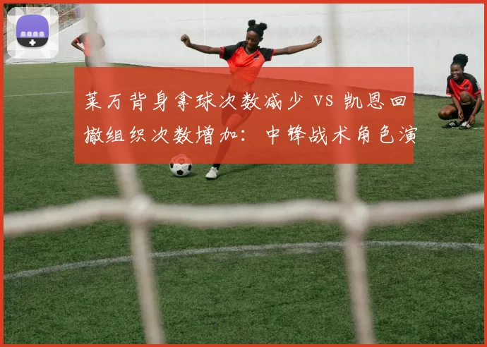莱万背身拿球次数减少 vs 凯恩回撤组织次数增加:中锋战术角色演变对比