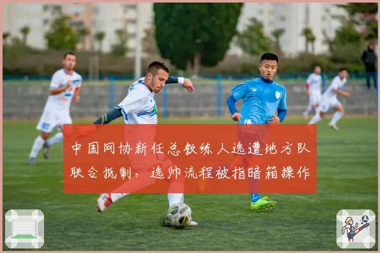 中国网协新任总教练人选遭地方队联合抵制,选帅流程被指暗箱操作