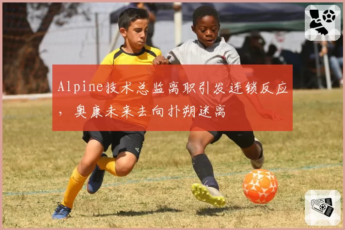 Alpine技术总监离职引发连锁反应，奥康未来去向扑朔迷离