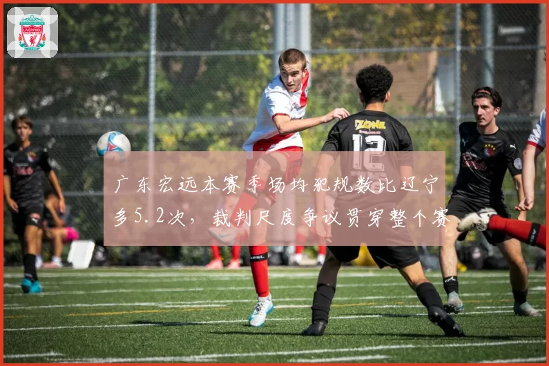 广东宏远本赛季场均犯规数比辽宁多5.2次,裁判尺度争议贯穿整个赛季