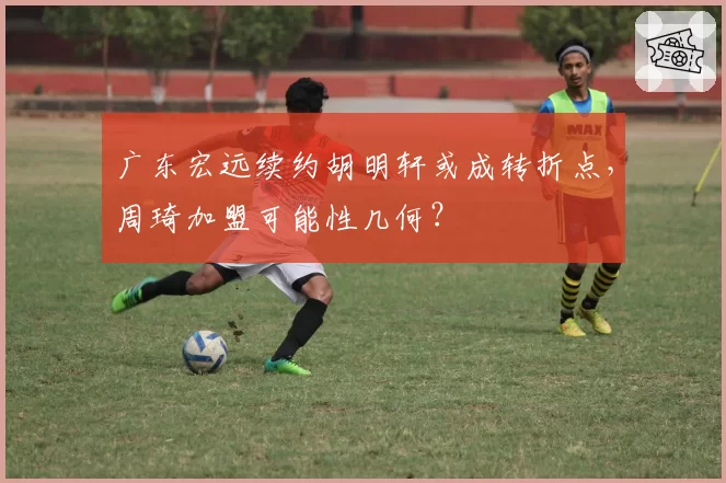 广东宏远续约胡明轩或成转折点，周琦加盟可能性几何？