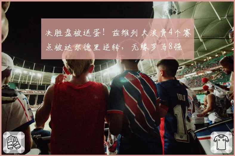 决胜盘被送蛋！兹维列夫浪费4个赛点被达尔德里逆转，无缘罗马8强