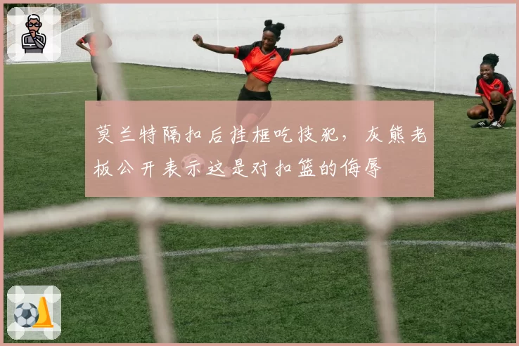 莫兰特隔扣后挂框吃技犯,灰熊老板公开表示这是对扣篮的侮辱