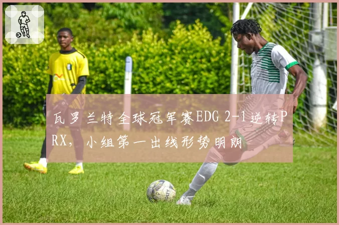 瓦罗兰特全球冠军赛EDG 2-1逆转PRX,小组第一出线形势明朗