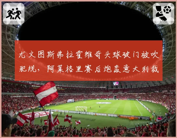 尤文图斯弗拉霍维奇头球破门被吹犯规，阿莱格里赛后炮轰意大利裁判组
