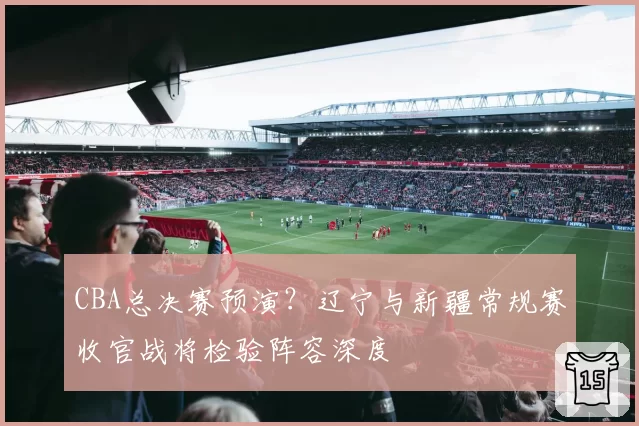 CBA总决赛预演？辽宁与新疆常规赛收官战将检验阵容深度
