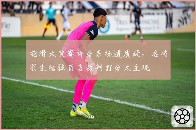花滑大奖赛评分系统遭质疑,名将羽生结弦直言裁判打分太主观