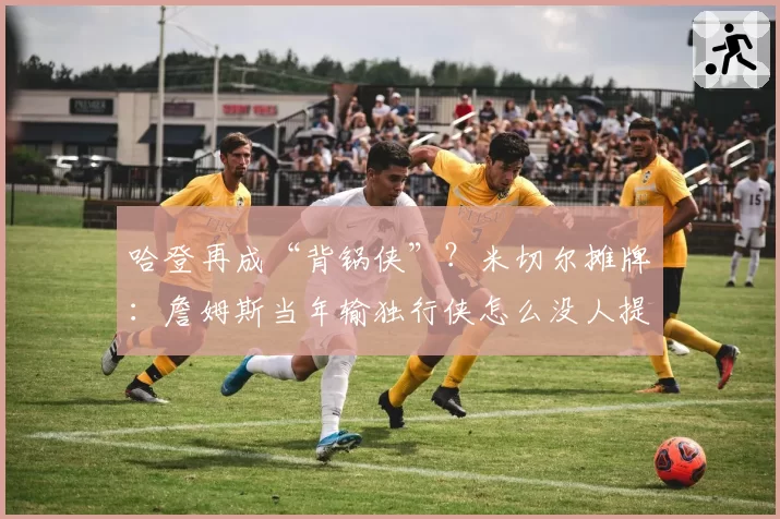 哈登再成“背锅侠”？米切尔摊牌：詹姆斯当年输独行侠怎么没人提