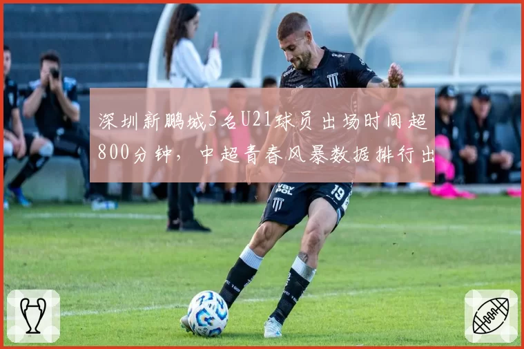 深圳新鹏城5名U21球员出场时间超800分钟，中超青春风暴数据排行出炉