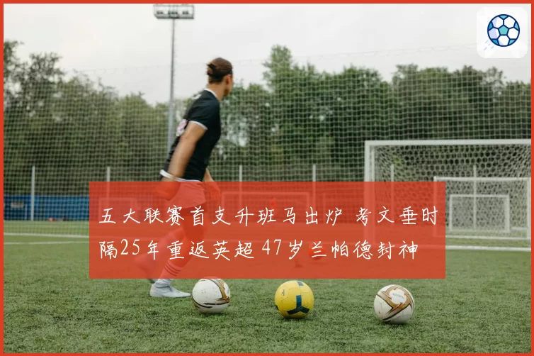 五大联赛首支升班马出炉 考文垂时隔25年重返英超 47岁兰帕德封神