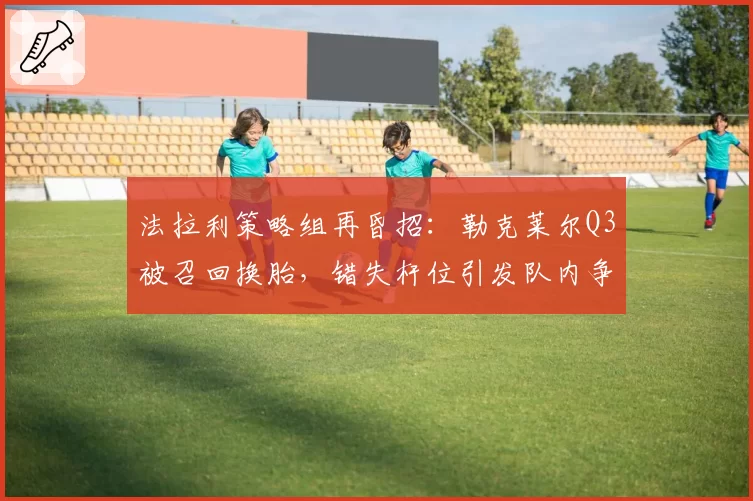 法拉利策略组再昏招：勒克莱尔Q3被召回换胎，错失杆位引发队内争吵