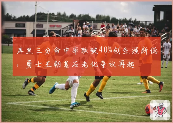 库里三分命中率跌破40%创生涯新低，勇士王朝基石老化争议再起