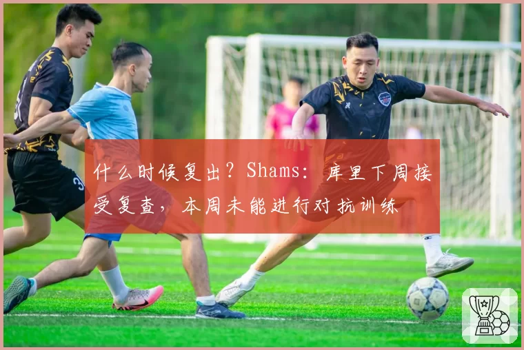 什么时候复出?Shams:库里下周接受复查,本周未能进行对抗训练