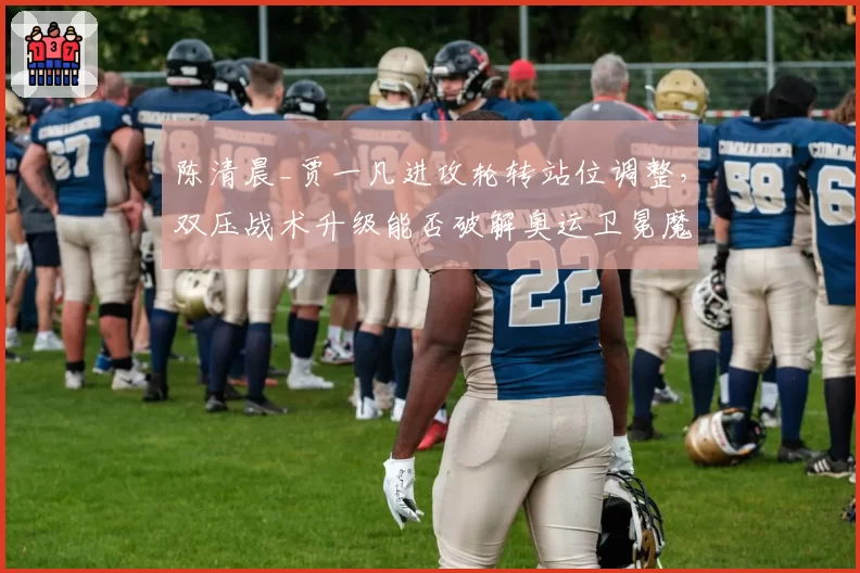 陈清晨_贾一凡进攻轮转站位调整,双压战术升级能否破解奥运卫冕魔咒