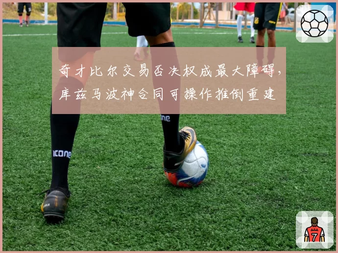 奇才比尔交易否决权成最大障碍，库兹马波神合同可操作推倒重建