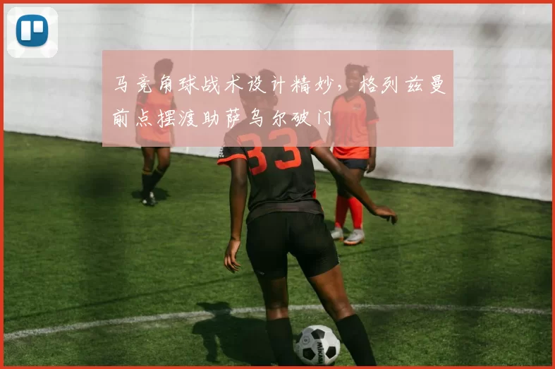 马竞角球战术设计精妙，格列兹曼前点摆渡助萨乌尔破门